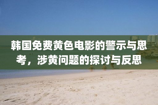 韩国免费黄色电影的警示与思考，涉黄问题的探讨与反思