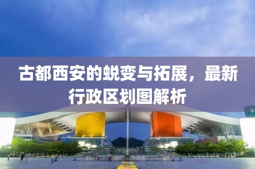 古都西安的蜕变与拓展，最新行政区划图解析