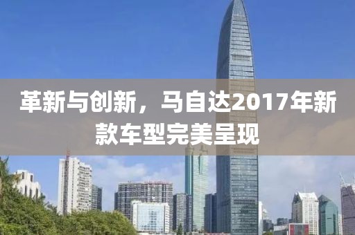 革新与创新，马自达2017年新款车型完美呈现