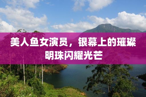 美人鱼女演员，银幕上的璀璨明珠闪耀光芒