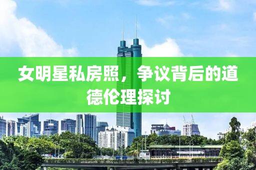 女明星私房照，争议背后的道德伦理探讨