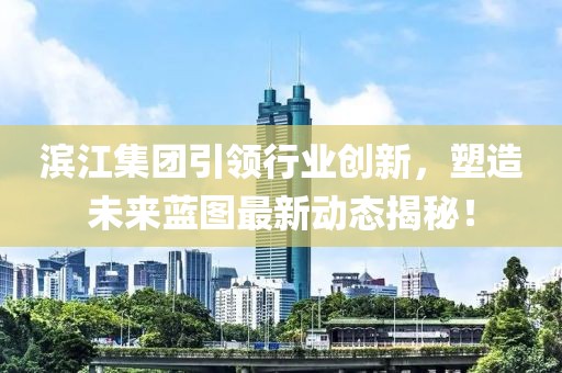滨江集团引领行业创新，塑造未来蓝图最新动态揭秘！