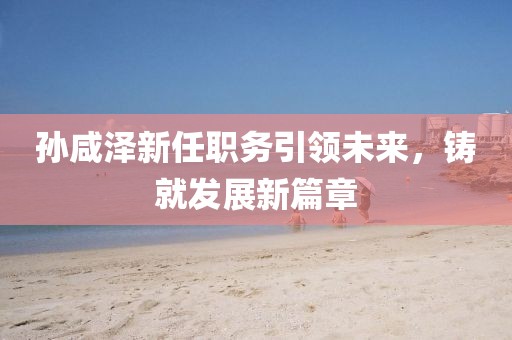 孙咸泽新任职务引领未来，铸就发展新篇章