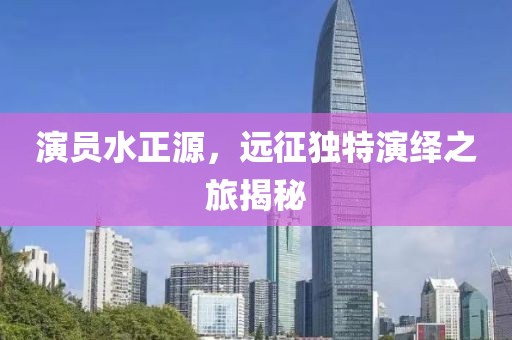 演员水正源，远征独特演绎之旅揭秘