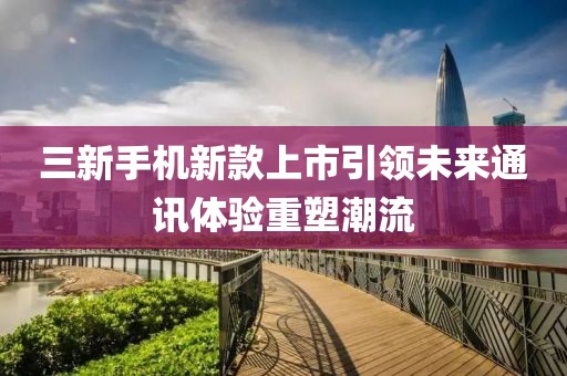 三新手机新款上市引领未来通讯体验重塑潮流