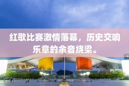 红歌比赛激情落幕，历史交响乐章的余音绕梁。