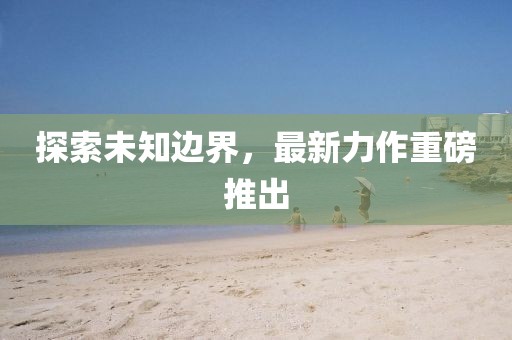 探索未知边界，最新力作重磅推出