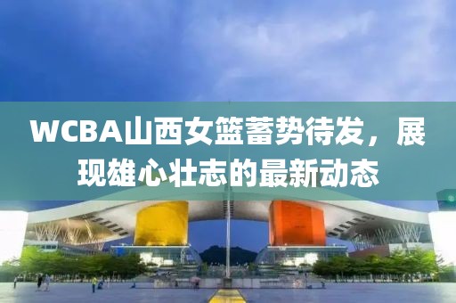 WCBA山西女篮蓄势待发，展现雄心壮志的最新动态
