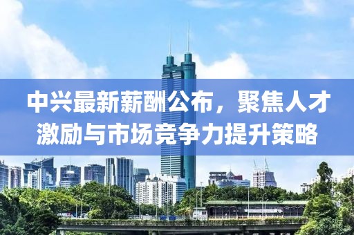中兴最新薪酬公布，聚焦人才激励与市场竞争力提升策略