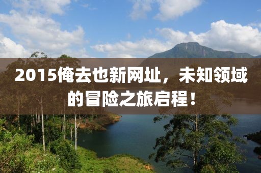 2015俺去也新网址，未知领域的冒险之旅启程！