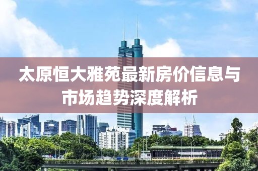 太原恒大雅苑最新房价信息与市场趋势深度解析