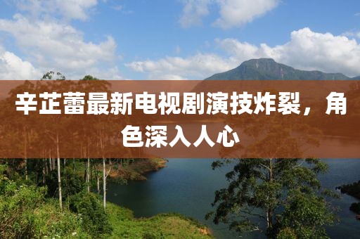 辛芷蕾最新电视剧演技炸裂，角色深入人心