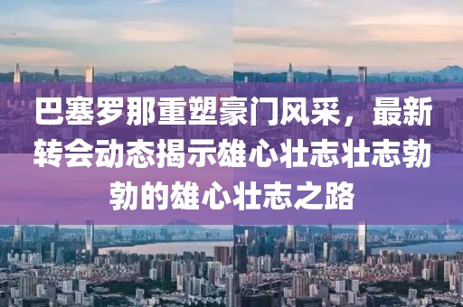 巴塞罗那重塑豪门风采，最新转会动态揭示雄心壮志壮志勃勃的雄心壮志之路