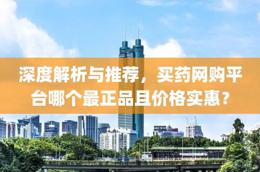 深度解析与推荐，买药网购平台哪个最正品且价格实惠？