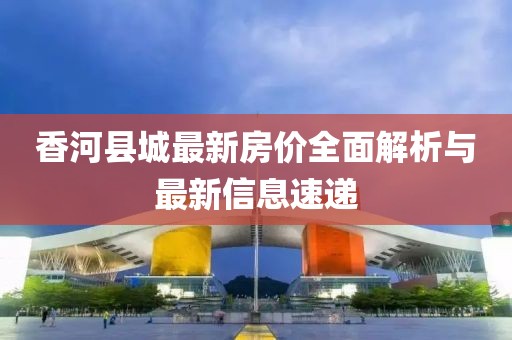 香河县城最新房价全面解析与最新信息速递